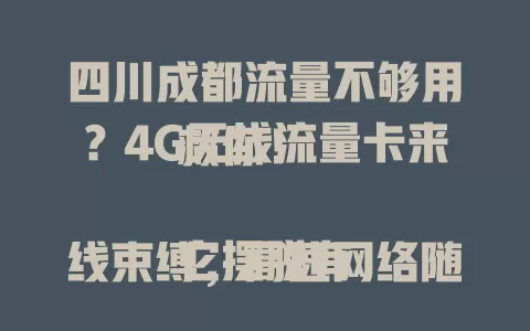 四川成都流量不够用？4G无线流量卡来救你！

它摆脱有线束缚，高速网络随时享。商务人士旅途办公不愁，追剧刷短视频党尽情嗨。市区郊区网络稳定，宽窄巷子、商场购物都能连网分享，告别流量焦虑，开启畅快之旅！