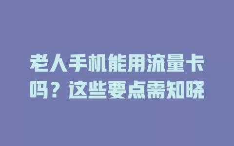 老人手机能用流量卡吗？这些要点需知晓