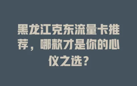 黑龙江克东流量卡推荐，哪款才是你的心仪之选？