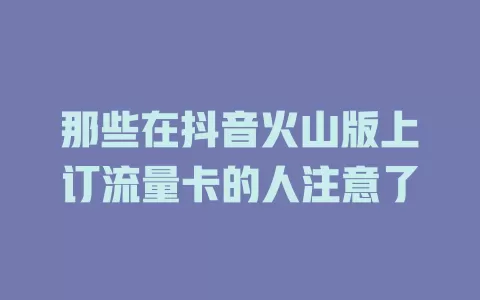 那些在抖音火山版上订流量卡的人注意了