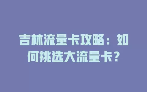 吉林流量卡攻略：如何挑选大流量卡？