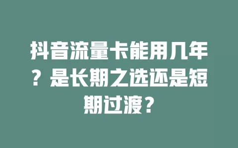 抖音流量卡能用几年？是长期之选还是短期过渡？