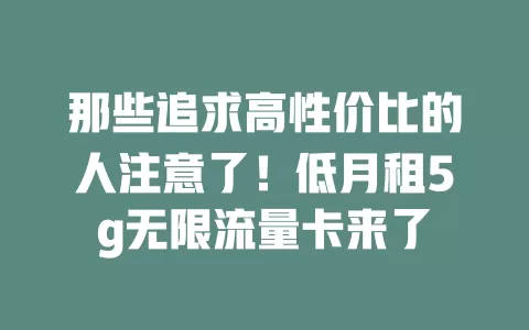 那些追求高性价比的人注意了！低月租5g无限流量卡来了