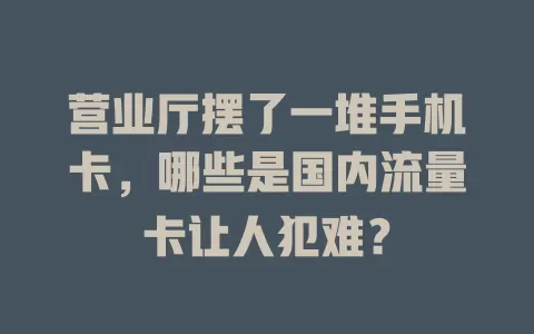 营业厅摆了一堆手机卡，哪些是国内流量卡让人犯难？