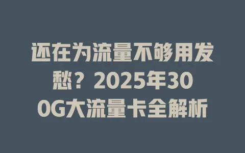 还在为流量不够用发愁？2025年300G大流量卡全解析