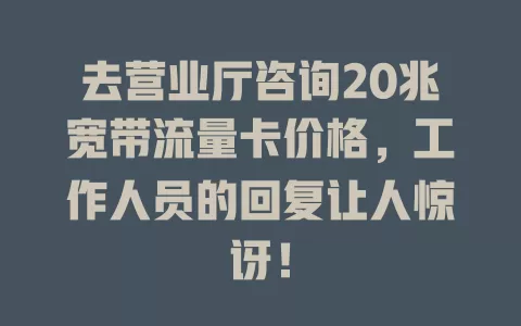 去营业厅咨询20兆宽带流量卡价格，工作人员的回复让人惊讶！