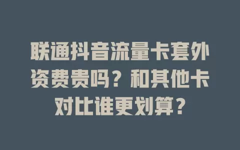 联通抖音流量卡套外资费贵吗？和其他卡对比谁更划算？