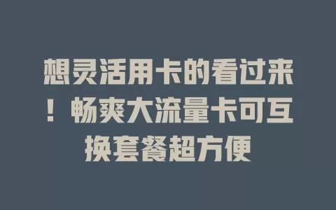 想灵活用卡的看过来！畅爽大流量卡可互换套餐超方便