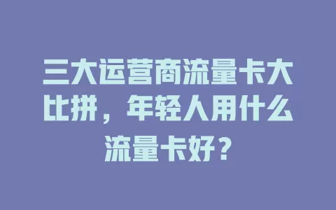 三大运营商流量卡大比拼，年轻人用什么流量卡好？