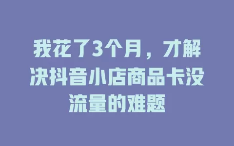 我花了3个月，才解决抖音小店商品卡没流量的难题