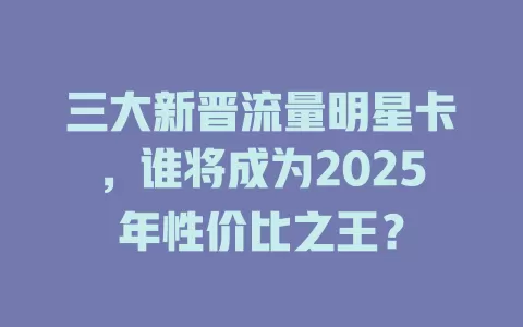 三大新晋流量明星卡，谁将成为2025年性价比之王？