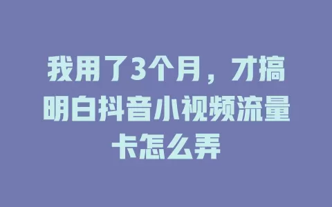 我用了3个月，才搞明白抖音小视频流量卡怎么弄