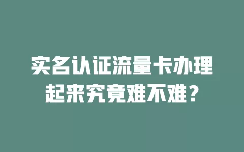 实名认证流量卡办理起来究竟难不难？