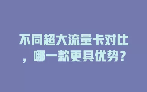 不同超大流量卡对比，哪一款更具优势？