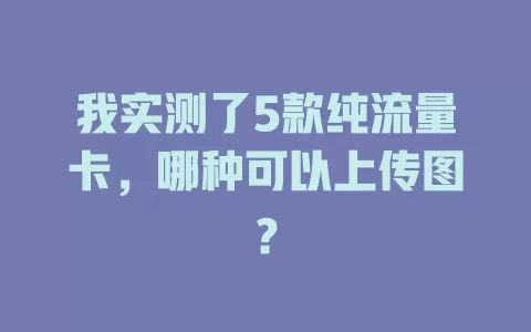 我实测了5款纯流量卡，哪种可以上传图？