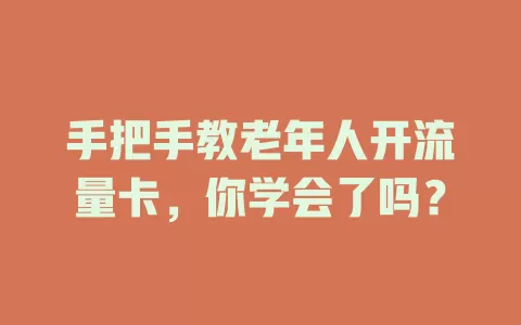 手把手教老年人开流量卡，你学会了吗？
