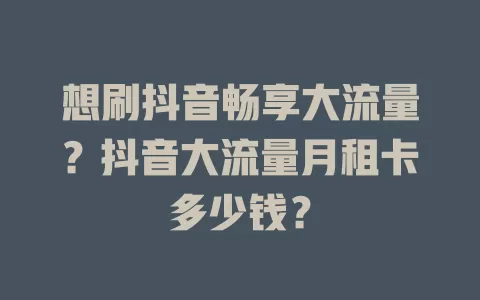 想刷抖音畅享大流量？抖音大流量月租卡多少钱？