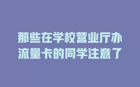 那些在学校营业厅办流量卡的同学注意了