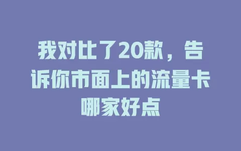 我对比了20款，告诉你市面上的流量卡哪家好点