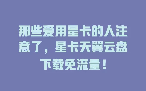 那些爱用星卡的人注意了，星卡天翼云盘下载免流量！