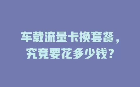 车载流量卡换套餐，究竟要花多少钱？