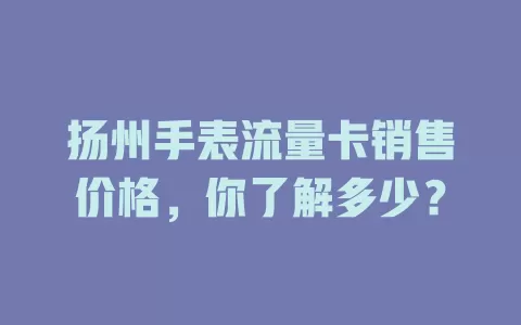 扬州手表流量卡销售价格，你了解多少？