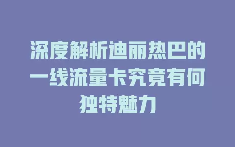 深度解析迪丽热巴的一线流量卡究竟有何独特魅力