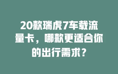 20款瑞虎7车载流量卡，哪款更适合你的出行需求？