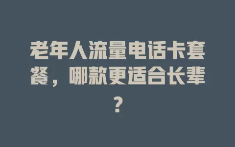 老年人流量电话卡套餐，哪款更适合长辈？