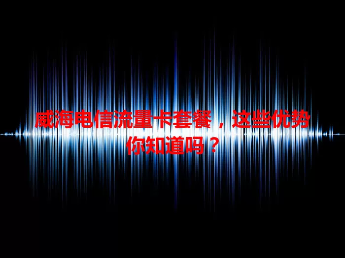 威海电信流量卡套餐，这些优势你知道吗？