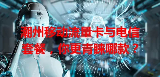 潮州移动流量卡与电信套餐，你更青睐哪款？