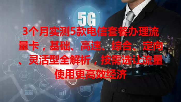 3个月实测5款电信套餐办理流量卡，基础、高速、综合、定向、灵活型全解析，按需选让流量使用更高效经济