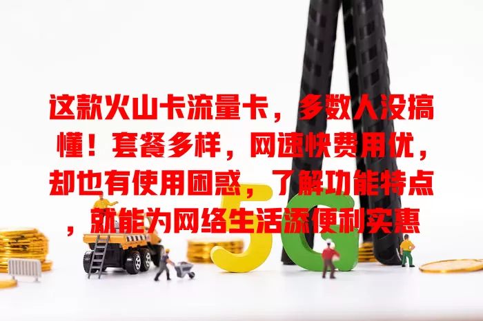 这款火山卡流量卡，多数人没搞懂！套餐多样，网速快费用优，却也有使用困惑，了解功能特点，就能为网络生活添便利实惠