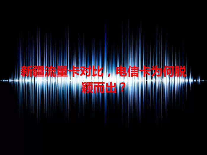 新疆流量卡对比，电信卡为何脱颖而出？