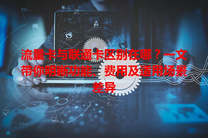 流量卡与联通卡区别在哪？一文带你明晰功能、费用及适用场景差异