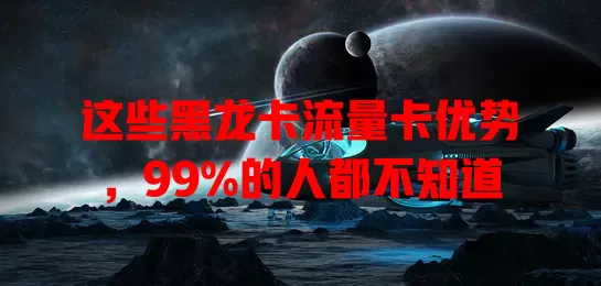 这些黑龙卡流量卡优势，99%的人都不知道