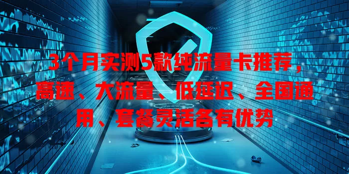 3个月实测5款纯流量卡推荐，高速、大流量、低延迟、全国通用、套餐灵活各有优势