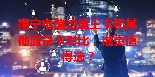 南宁电信流量王卡和其他流量卡对比，谁更值得选？