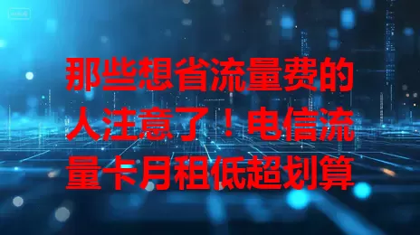 那些想省流量费的人注意了！电信流量卡月租低超划算