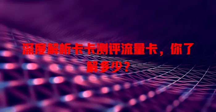 深度解析卡卡测评流量卡，你了解多少？