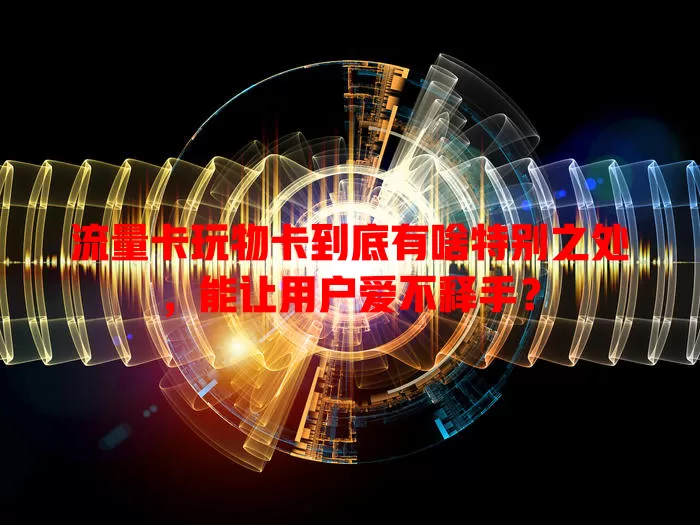 流量卡玩物卡到底有啥特别之处，能让用户爱不释手？