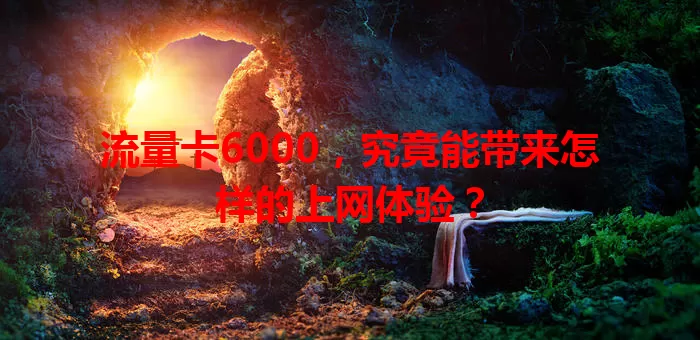 流量卡6000，究竟能带来怎样的上网体验？