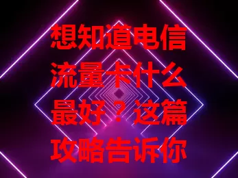 想知道电信流量卡什么最好？这篇攻略告诉你