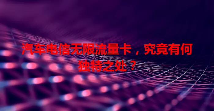 汽车电信无限流量卡，究竟有何独特之处？