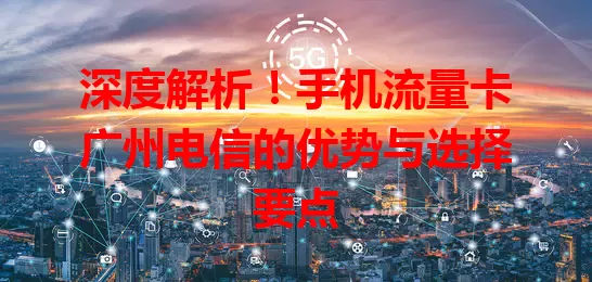 深度解析！手机流量卡广州电信的优势与选择要点