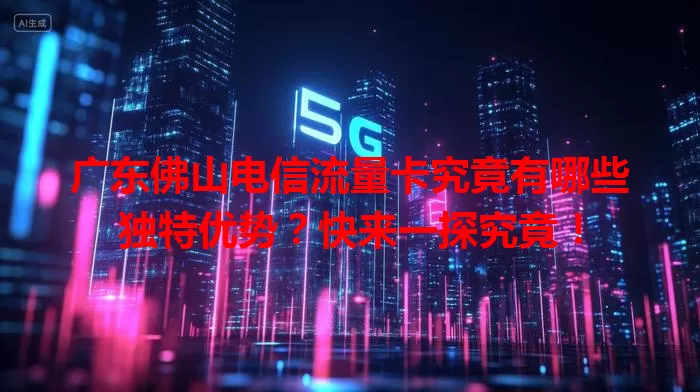 广东佛山电信流量卡究竟有哪些独特优势？快来一探究竟！