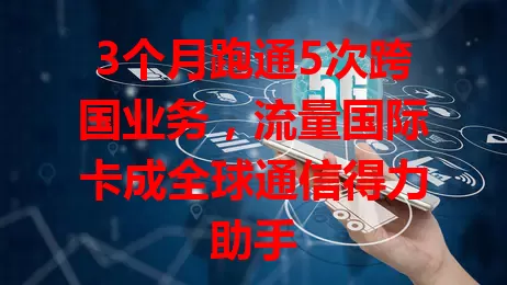 3个月跑通5次跨国业务，流量国际卡成全球通信得力助手