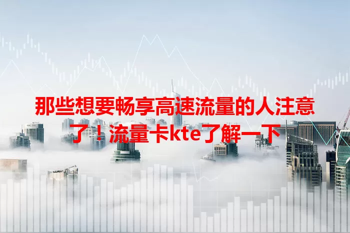 那些想要畅享高速流量的人注意了！流量卡kte了解一下