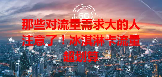 那些对流量需求大的人注意了！冰淇淋卡流量超划算