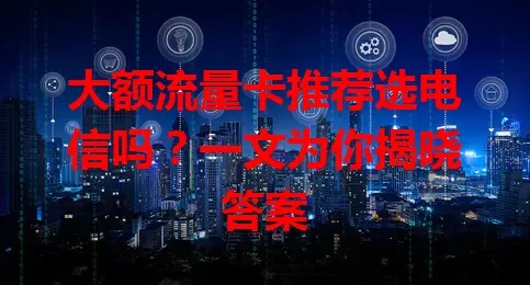 大额流量卡推荐选电信吗？一文为你揭晓答案